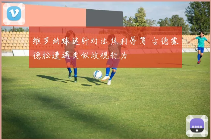 维罗纳球迷针对法焦利辱骂 古德蒙德松遭遇类似歧视行为