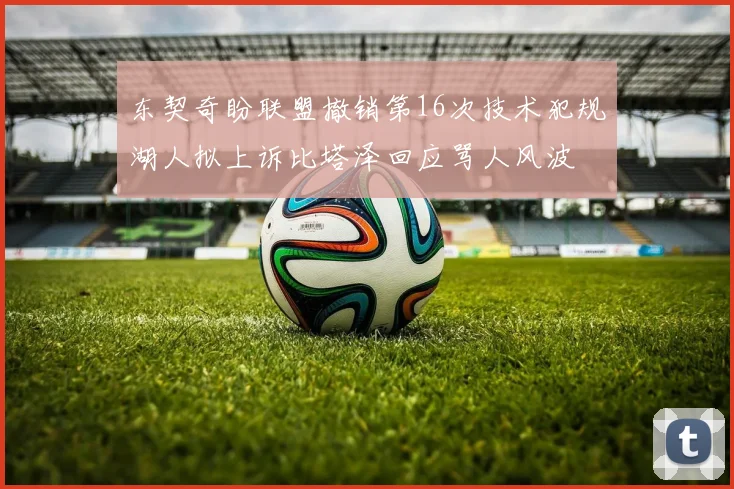 东契奇盼联盟撤销第16次技术犯规湖人拟上诉比塔泽回应骂人风波