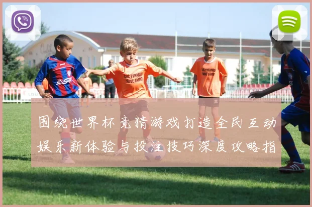 围绕世界杯竞猜游戏打造全民互动娱乐新体验与投注技巧深度攻略指南