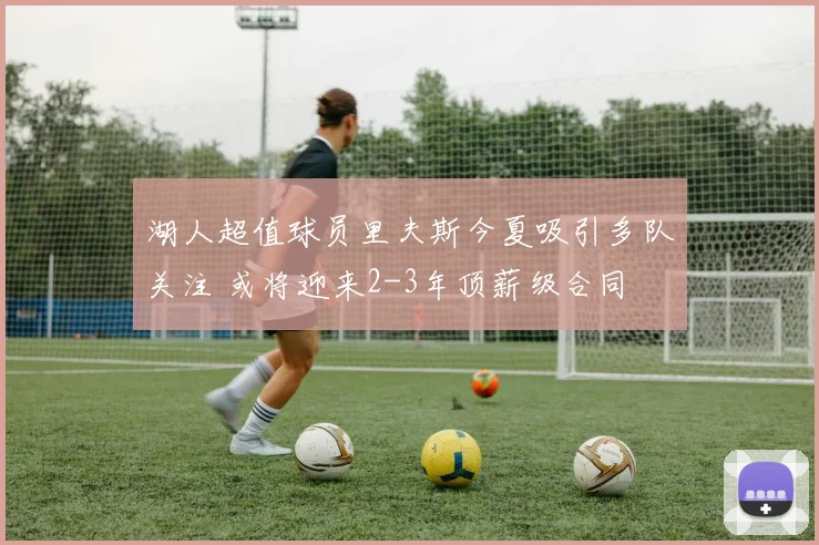 湖人超值球员里夫斯今夏吸引多队关注 或将迎来2-3年顶薪级合同