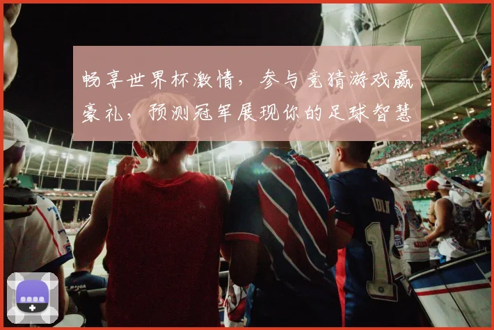 畅享世界杯激情，参与竞猜游戏赢豪礼，预测冠军展现你的足球智慧