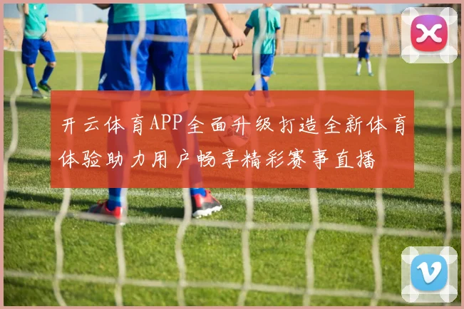 开云体育APP全面升级打造全新体育体验助力用户畅享精彩赛事直播