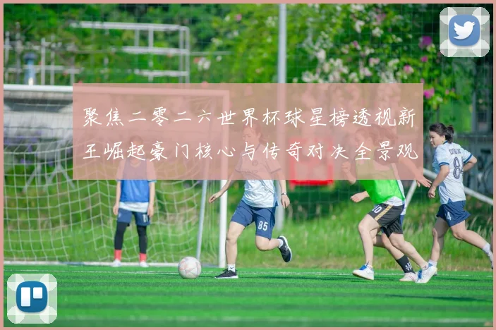 聚焦二零二六世界杯球星榜透视新王崛起豪门核心与传奇对决全景观察
