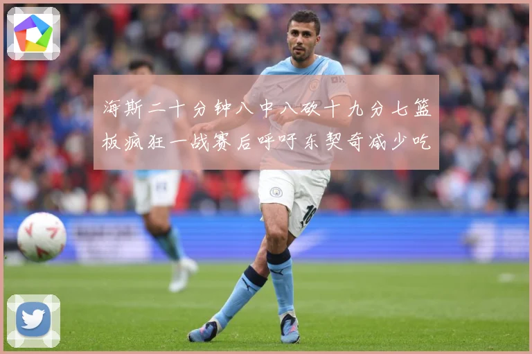 海斯二十分钟八中八砍十九分七篮板疯狂一战赛后呼吁东契奇减少吃赛场复盘