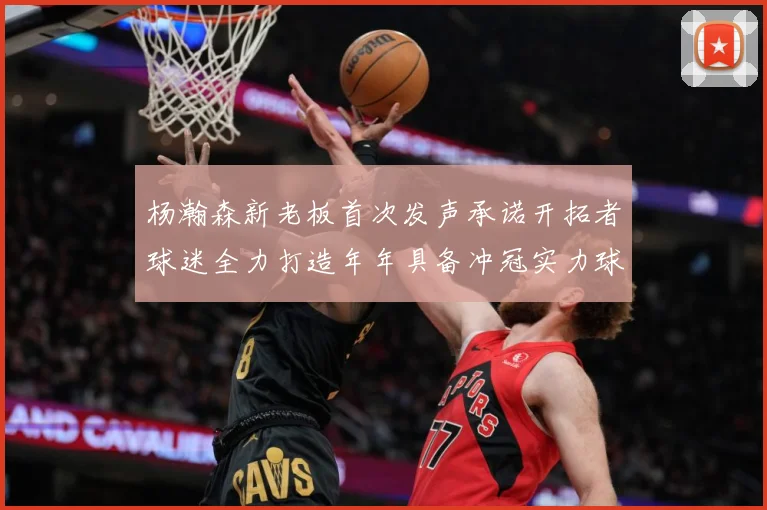 杨瀚森新老板首次发声承诺开拓者球迷全力打造年年具备冲冠实力球队