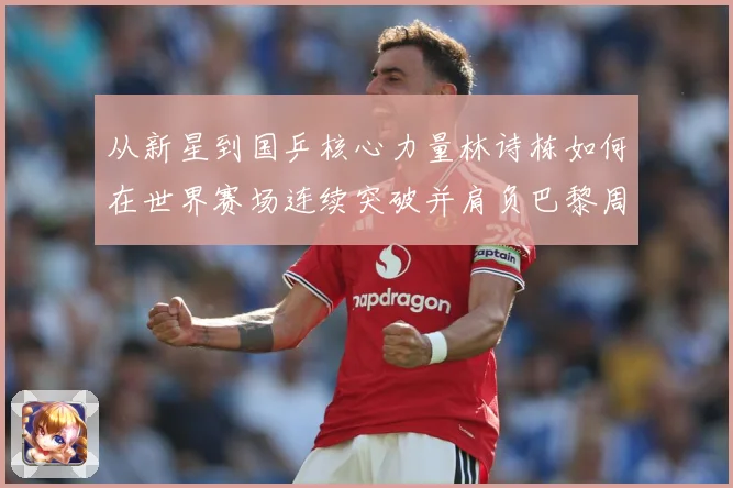 从新星到国乒核心力量林诗栋如何在世界赛场连续突破并肩负巴黎周期重任解析