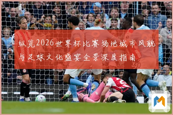 纵览2026世界杯比赛场地城市风貌与足球文化盛宴全景深度指南