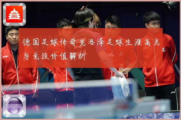 德国足球传奇克洛泽足球生涯高光与竞技价值解析